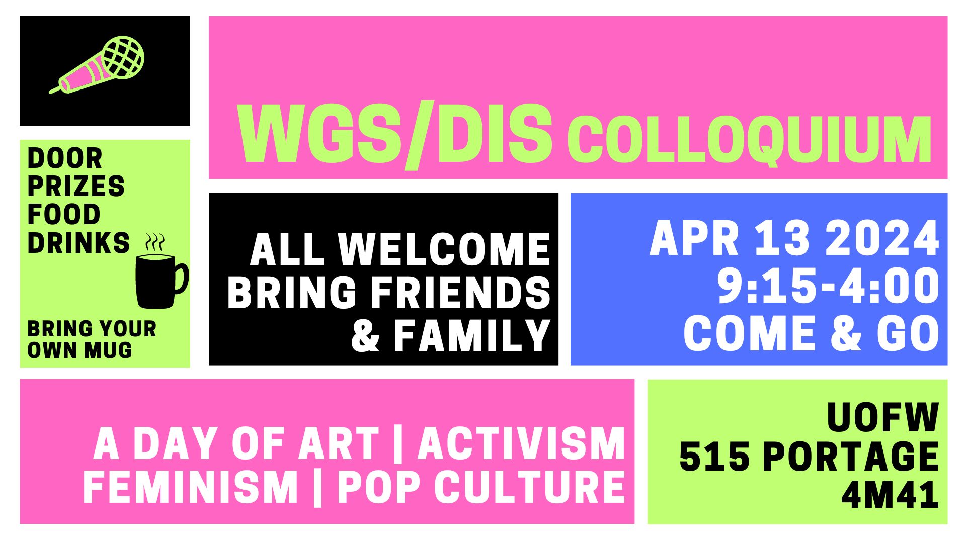 Colourblock design poster promoting WGS/DIS Colloquium: Door prizes, food, drinks, bring your own mug; all welcome, bring friends & family; Apr 13 2024, 9:15-4:00, come & go; A day of art | activism | feminism | pop culture; UofW 515 Portage 4M41